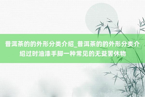 普洱茶的的外形分类介绍_普洱茶的的外形分类介绍过时油漆手脚一种常见的无益罢休物
